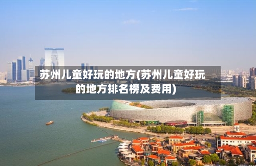 苏州儿童好玩的地方(苏州儿童好玩的地方排名榜及费用)-第1张图片