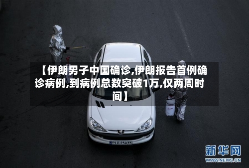 【伊朗男子中国确诊,伊朗报告首例确诊病例,到病例总数突破1万,仅两周时间】