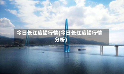 今日长江废铅行情(今日长江废铅行情分析)