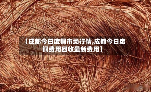 【成都今日废铜市场行情,成都今日废铜费用回收最新费用】