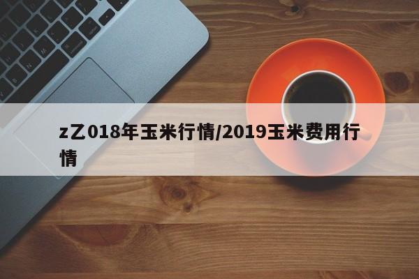 z乙018年玉米行情/2019玉米费用行情