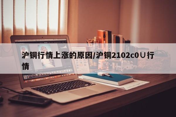 沪铜行情上涨的原因/沪铜2102c0∪行情