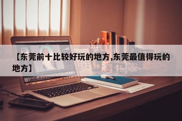 【东莞前十比较好玩的地方,东莞最值得玩的地方】
