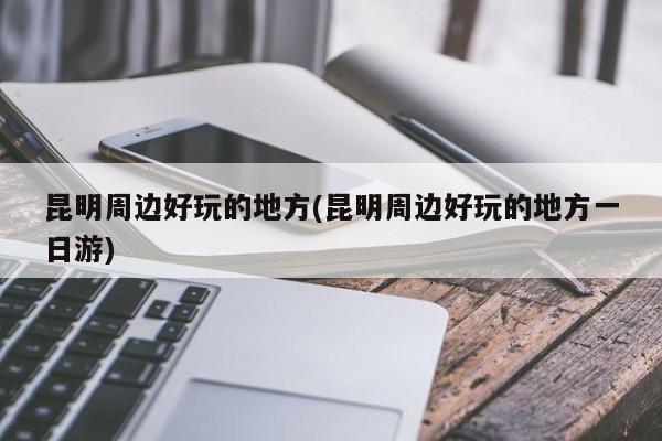 昆明周边好玩的地方(昆明周边好玩的地方一日游)
