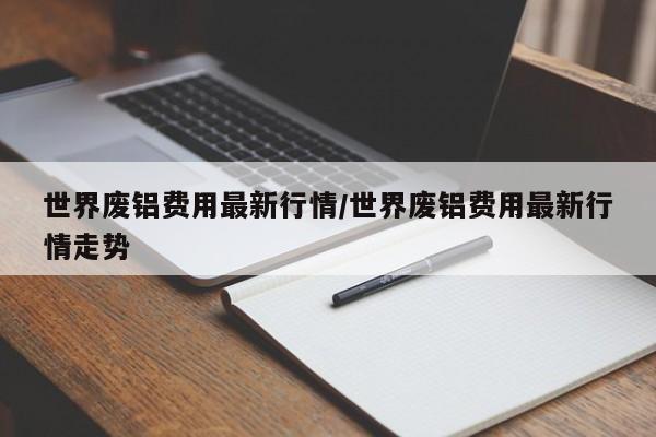 世界废铝费用最新行情/世界废铝费用最新行情走势