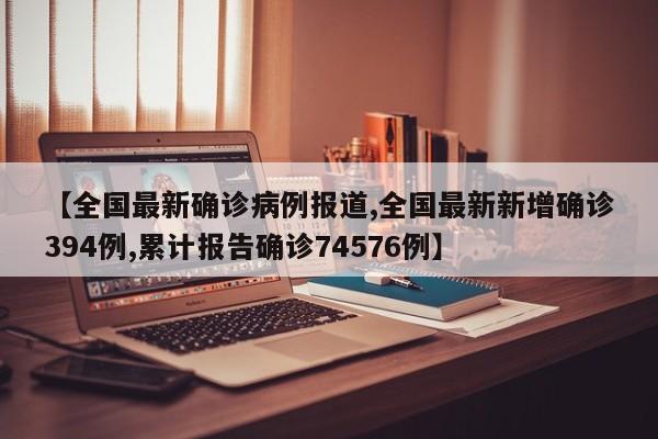 【全国最新确诊病例报道,全国最新新增确诊394例,累计报告确诊74576例】