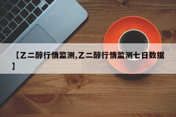 【乙二醇行情监测,乙二醇行情监测七日数据】