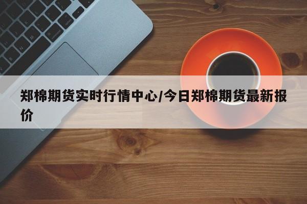 郑棉期货实时行情中心/今日郑棉期货最新报价