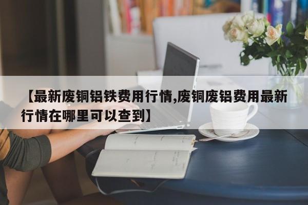 【最新废铜铝铁费用行情,废铜废铝费用最新行情在哪里可以查到】