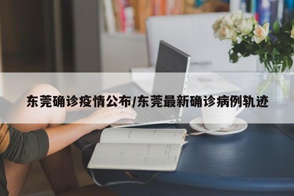东莞确诊疫情公布/东莞最新确诊病例轨迹