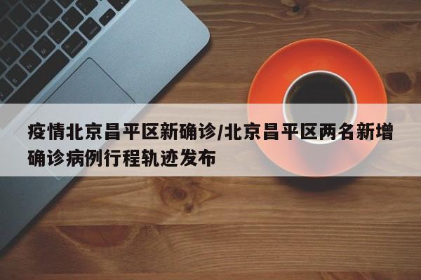疫情北京昌平区新确诊/北京昌平区两名新增确诊病例行程轨迹发布