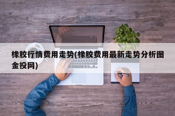 橡胶行情费用走势(橡胶费用最新走势分析图金投网)