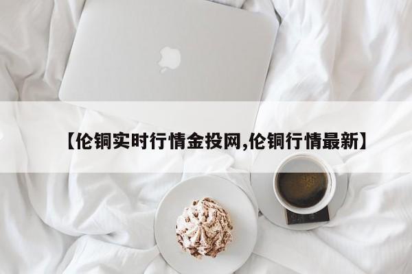 【伦铜实时行情金投网,伦铜行情最新】