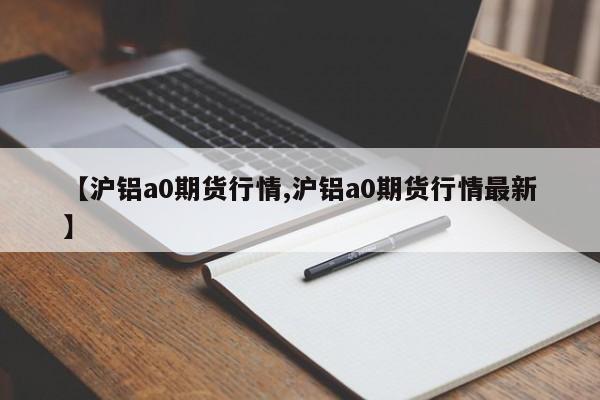 【沪铝a0期货行情,沪铝a0期货行情最新】