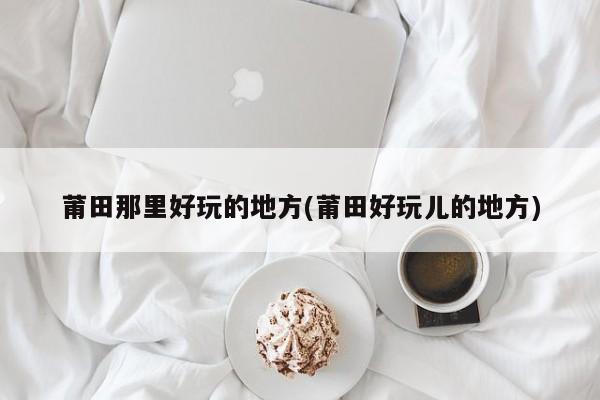 莆田那里好玩的地方(莆田好玩儿的地方)