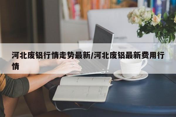 河北废铝行情走势最新/河北废铝最新费用行情