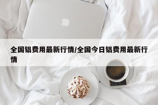 全国铝费用最新行情/全国今日铝费用最新行情