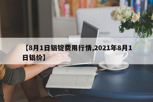 【8月1日铝锭费用行情,2021年8月1日铝价】