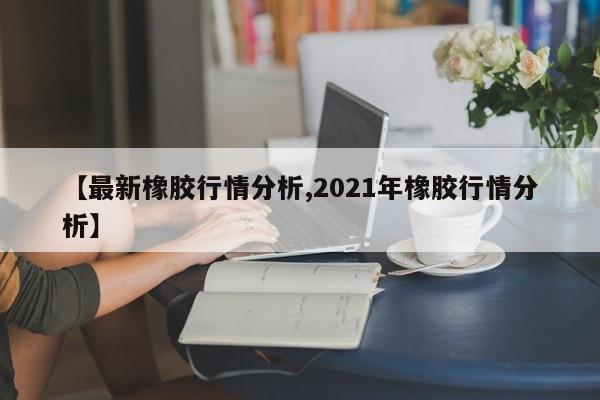 【最新橡胶行情分析,2021年橡胶行情分析】