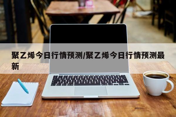 聚乙烯今日行情预测/聚乙烯今日行情预测最新
