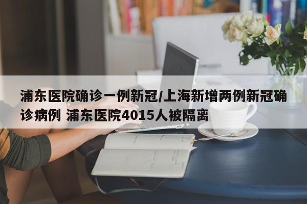 浦东医院确诊一例新冠/上海新增两例新冠确诊病例 浦东医院4015人被隔离