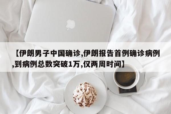 【伊朗男子中国确诊,伊朗报告首例确诊病例,到病例总数突破1万,仅两周时间】