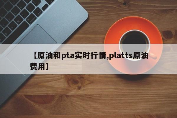 【原油和pta实时行情,platts原油费用】