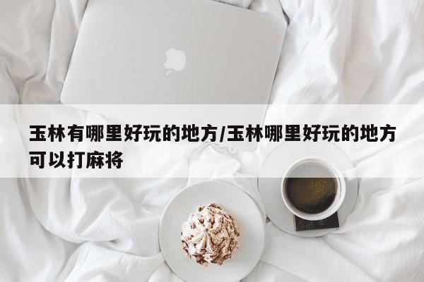 玉林有哪里好玩的地方/玉林哪里好玩的地方可以打麻将