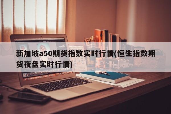 新加坡a50期货指数实时行情(恒生指数期货夜盘实时行情)