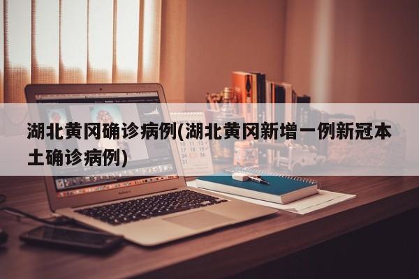 湖北黄冈确诊病例(湖北黄冈新增一例新冠本土确诊病例)