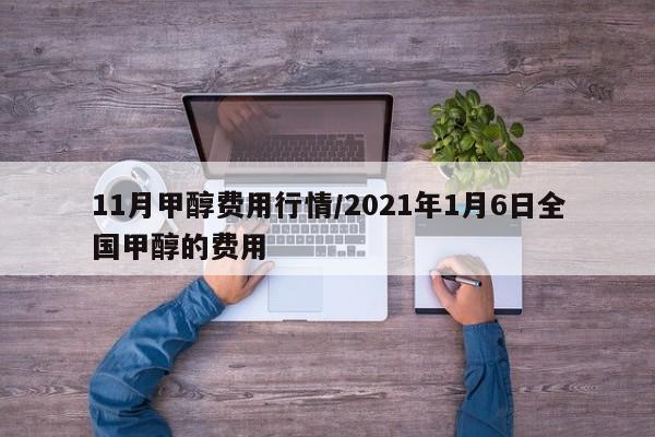 11月甲醇费用行情/2021年1月6日全国甲醇的费用