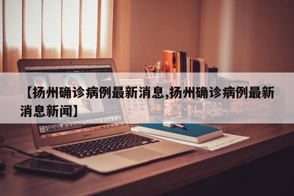 【扬州确诊病例最新消息,扬州确诊病例最新消息新闻】