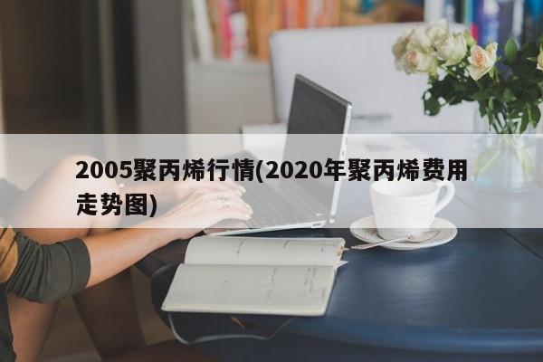 2005聚丙烯行情(2020年聚丙烯费用走势图)