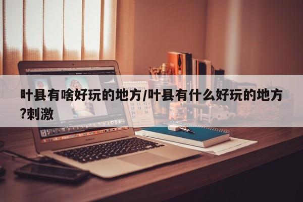 叶县有啥好玩的地方/叶县有什么好玩的地方?刺激