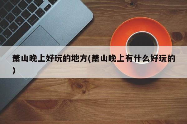 萧山晚上好玩的地方(萧山晚上有什么好玩的)