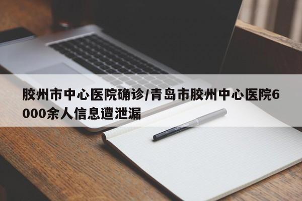 胶州市中心医院确诊/青岛市胶州中心医院6000余人信息遭泄漏