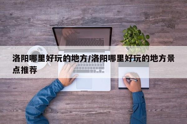 洛阳哪里好玩的地方/洛阳哪里好玩的地方景点推荐