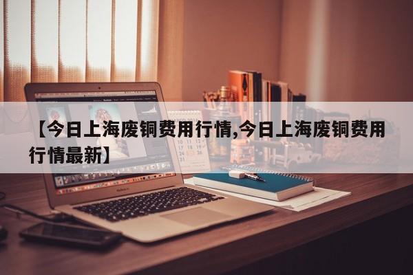 【今日上海废铜费用行情,今日上海废铜费用行情最新】