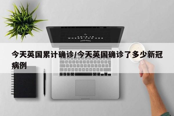 今天英国累计确诊/今天英国确诊了多少新冠病例