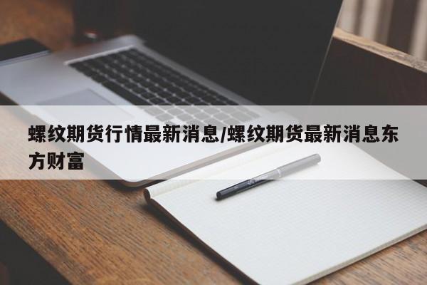 螺纹期货行情最新消息/螺纹期货最新消息东方财富