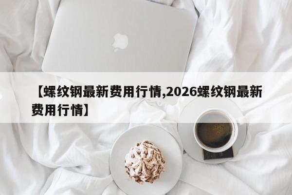 【螺纹钢最新费用行情,2026螺纹钢最新费用行情】