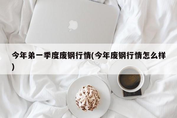 今年弟一季度废钢行情(今年废钢行情怎么样)