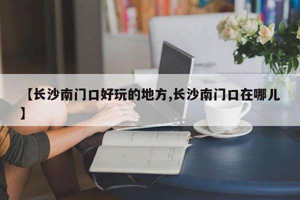 【长沙南门口好玩的地方,长沙南门口在哪儿】