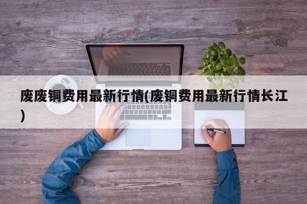 废废铜费用最新行情(废铜费用最新行情长江)
