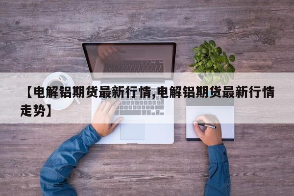 【电解铝期货最新行情,电解铝期货最新行情走势】