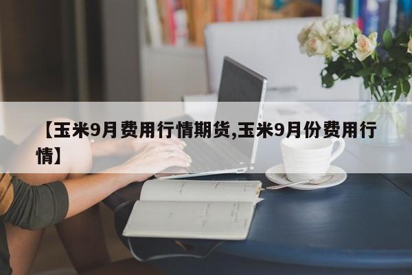 【玉米9月费用行情期货,玉米9月份费用行情】