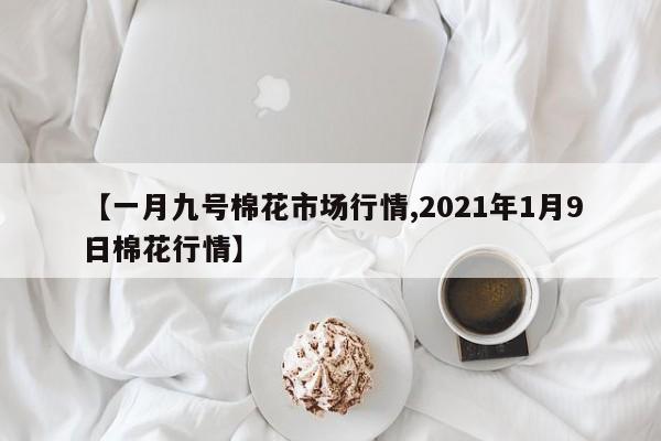 【一月九号棉花市场行情,2021年1月9日棉花行情】