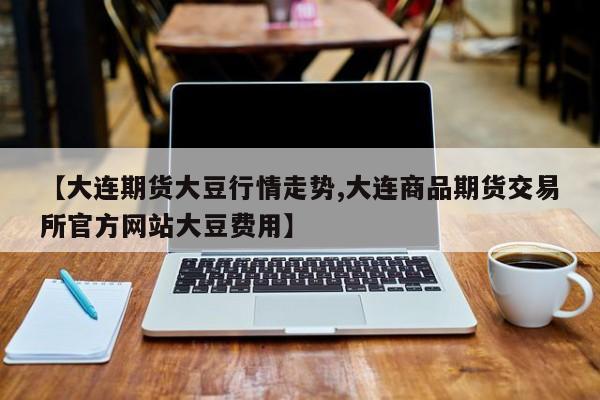 【大连期货大豆行情走势,大连商品期货交易所官方网站大豆费用】