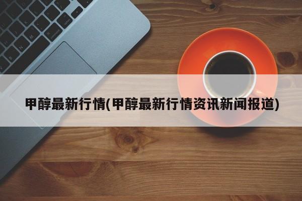 甲醇最新行情(甲醇最新行情资讯新闻报道)