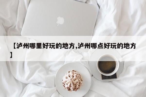 【泸州哪里好玩的地方,泸州哪点好玩的地方】